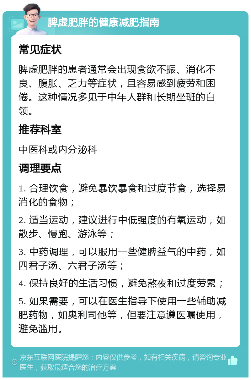 脾虚肥胖的健康减肥指南 常见症状 脾虚肥胖的患者通常会出现食欲不振、消化不良、腹胀、乏力等症状，且容易感到疲劳和困倦。这种情况多见于中年人群和长期坐班的白领。 推荐科室 中医科或内分泌科 调理要点 1. 合理饮食，避免暴饮暴食和过度节食，选择易消化的食物； 2. 适当运动，建议进行中低强度的有氧运动，如散步、慢跑、游泳等； 3. 中药调理，可以服用一些健脾益气的中药，如四君子汤、六君子汤等； 4. 保持良好的生活习惯，避免熬夜和过度劳累； 5. 如果需要，可以在医生指导下使用一些辅助减肥药物，如奥利司他等，但要注意遵医嘱使用，避免滥用。