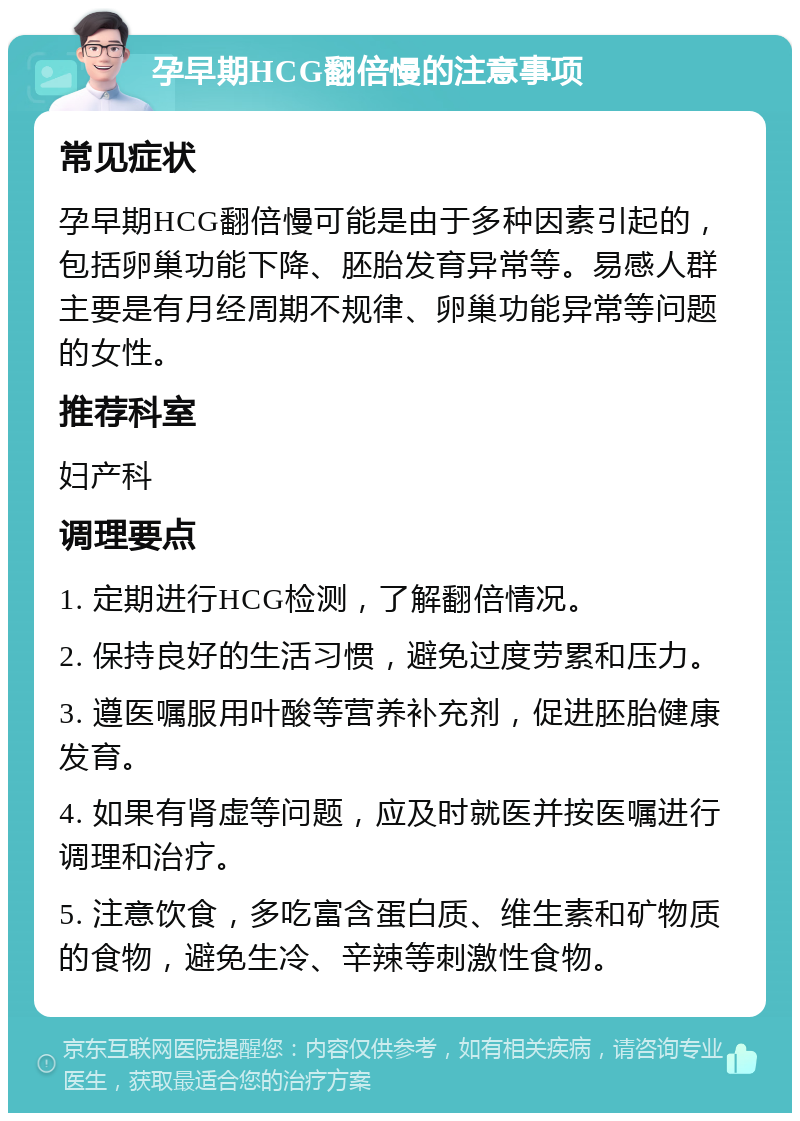 孕早期HCG翻倍慢的注意事项 常见症状 孕早期HCG翻倍慢可能是由于多种因素引起的，包括卵巢功能下降、胚胎发育异常等。易感人群主要是有月经周期不规律、卵巢功能异常等问题的女性。 推荐科室 妇产科 调理要点 1. 定期进行HCG检测，了解翻倍情况。 2. 保持良好的生活习惯，避免过度劳累和压力。 3. 遵医嘱服用叶酸等营养补充剂，促进胚胎健康发育。 4. 如果有肾虚等问题，应及时就医并按医嘱进行调理和治疗。 5. 注意饮食，多吃富含蛋白质、维生素和矿物质的食物，避免生冷、辛辣等刺激性食物。