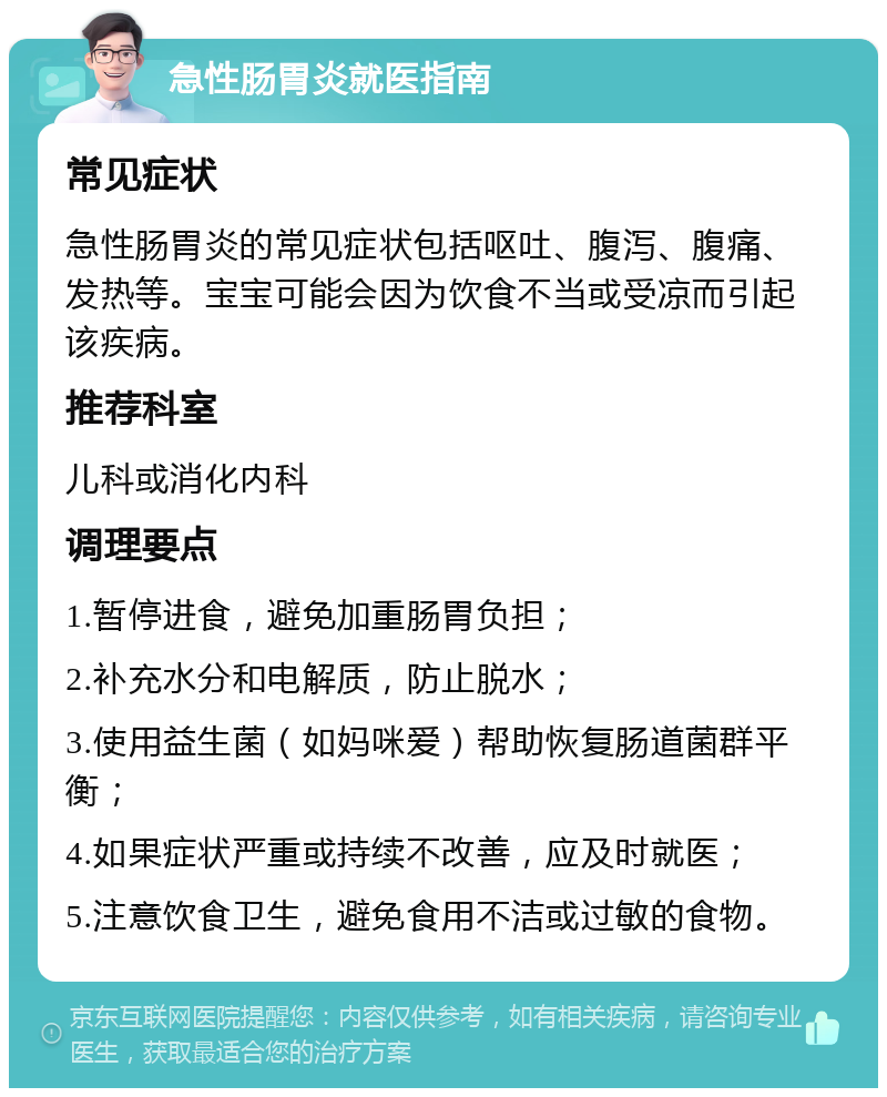 急性肠胃炎就医指南 常见症状 急性肠胃炎的常见症状包括呕吐、腹泻、腹痛、发热等。宝宝可能会因为饮食不当或受凉而引起该疾病。 推荐科室 儿科或消化内科 调理要点 1.暂停进食，避免加重肠胃负担； 2.补充水分和电解质，防止脱水； 3.使用益生菌（如妈咪爱）帮助恢复肠道菌群平衡； 4.如果症状严重或持续不改善，应及时就医； 5.注意饮食卫生，避免食用不洁或过敏的食物。