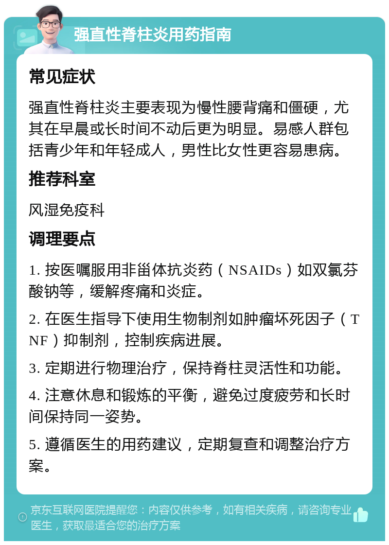 强直性脊柱炎用药指南 常见症状 强直性脊柱炎主要表现为慢性腰背痛和僵硬，尤其在早晨或长时间不动后更为明显。易感人群包括青少年和年轻成人，男性比女性更容易患病。 推荐科室 风湿免疫科 调理要点 1. 按医嘱服用非甾体抗炎药（NSAIDs）如双氯芬酸钠等，缓解疼痛和炎症。 2. 在医生指导下使用生物制剂如肿瘤坏死因子（TNF）抑制剂，控制疾病进展。 3. 定期进行物理治疗，保持脊柱灵活性和功能。 4. 注意休息和锻炼的平衡，避免过度疲劳和长时间保持同一姿势。 5. 遵循医生的用药建议，定期复查和调整治疗方案。