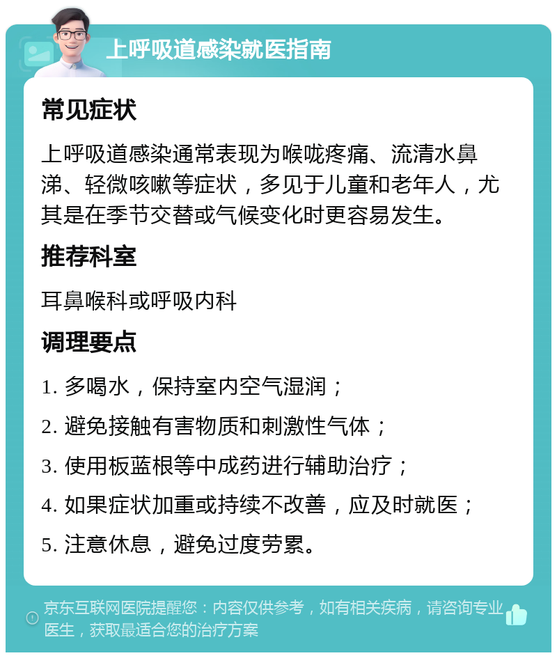 上呼吸道感染就医指南 常见症状 上呼吸道感染通常表现为喉咙疼痛、流清水鼻涕、轻微咳嗽等症状，多见于儿童和老年人，尤其是在季节交替或气候变化时更容易发生。 推荐科室 耳鼻喉科或呼吸内科 调理要点 1. 多喝水，保持室内空气湿润； 2. 避免接触有害物质和刺激性气体； 3. 使用板蓝根等中成药进行辅助治疗； 4. 如果症状加重或持续不改善，应及时就医； 5. 注意休息，避免过度劳累。