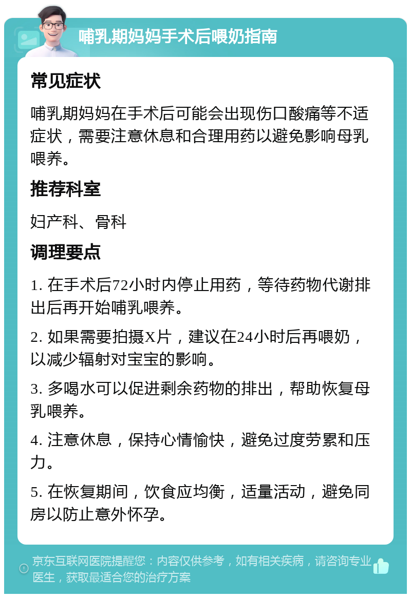 哺乳期妈妈手术后喂奶指南 常见症状 哺乳期妈妈在手术后可能会出现伤口酸痛等不适症状，需要注意休息和合理用药以避免影响母乳喂养。 推荐科室 妇产科、骨科 调理要点 1. 在手术后72小时内停止用药，等待药物代谢排出后再开始哺乳喂养。 2. 如果需要拍摄X片，建议在24小时后再喂奶，以减少辐射对宝宝的影响。 3. 多喝水可以促进剩余药物的排出，帮助恢复母乳喂养。 4. 注意休息，保持心情愉快，避免过度劳累和压力。 5. 在恢复期间，饮食应均衡，适量活动，避免同房以防止意外怀孕。