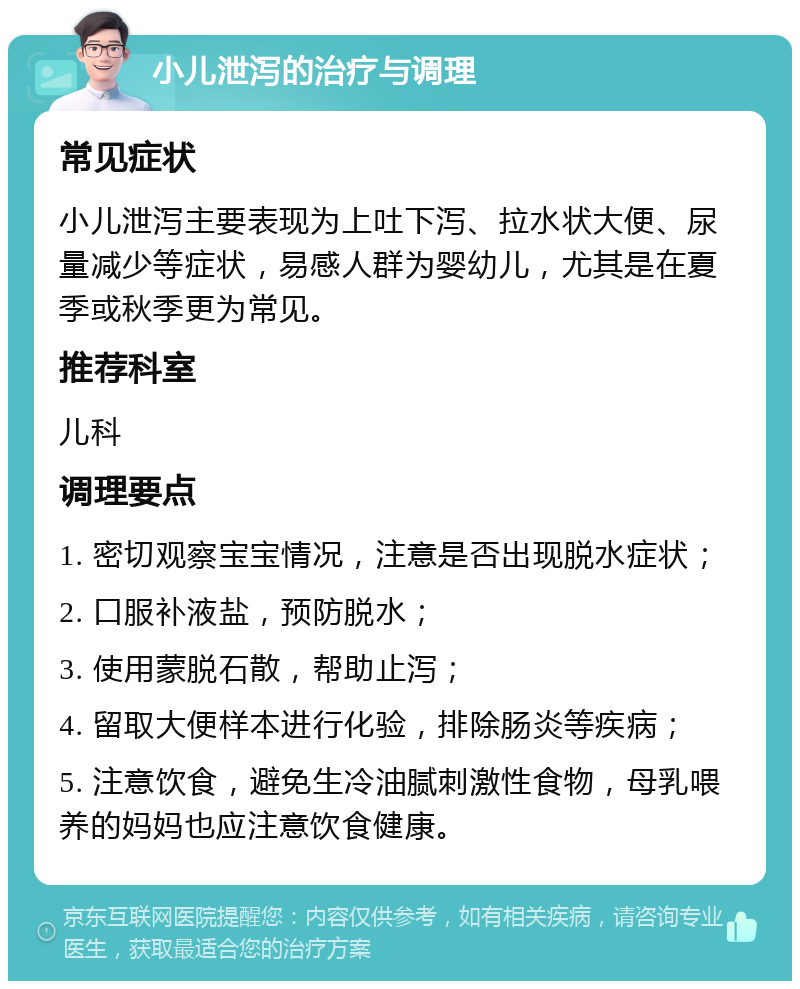 小儿泄泻的治疗与调理 常见症状 小儿泄泻主要表现为上吐下泻、拉水状大便、尿量减少等症状，易感人群为婴幼儿，尤其是在夏季或秋季更为常见。 推荐科室 儿科 调理要点 1. 密切观察宝宝情况，注意是否出现脱水症状； 2. 口服补液盐，预防脱水； 3. 使用蒙脱石散，帮助止泻； 4. 留取大便样本进行化验，排除肠炎等疾病； 5. 注意饮食，避免生冷油腻刺激性食物，母乳喂养的妈妈也应注意饮食健康。