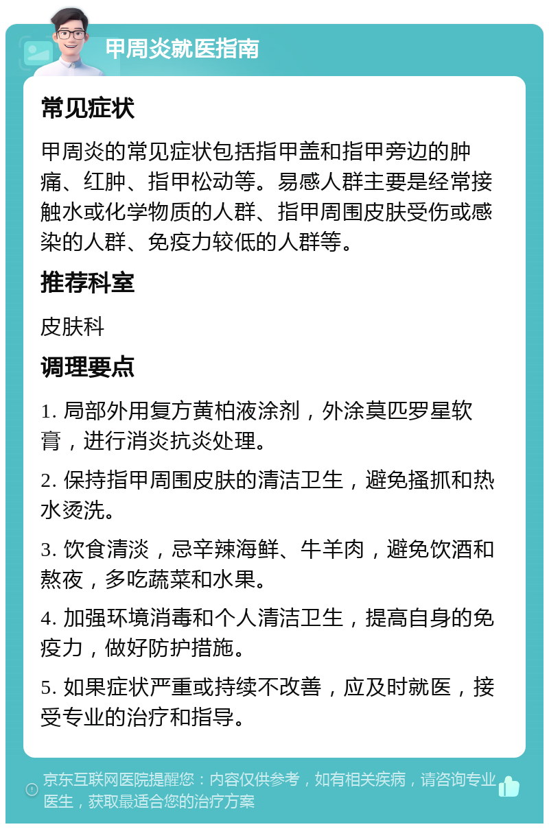 甲周炎就医指南 常见症状 甲周炎的常见症状包括指甲盖和指甲旁边的肿痛、红肿、指甲松动等。易感人群主要是经常接触水或化学物质的人群、指甲周围皮肤受伤或感染的人群、免疫力较低的人群等。 推荐科室 皮肤科 调理要点 1. 局部外用复方黄柏液涂剂，外涂莫匹罗星软膏，进行消炎抗炎处理。 2. 保持指甲周围皮肤的清洁卫生，避免搔抓和热水烫洗。 3. 饮食清淡，忌辛辣海鲜、牛羊肉，避免饮酒和熬夜，多吃蔬菜和水果。 4. 加强环境消毒和个人清洁卫生，提高自身的免疫力，做好防护措施。 5. 如果症状严重或持续不改善，应及时就医，接受专业的治疗和指导。