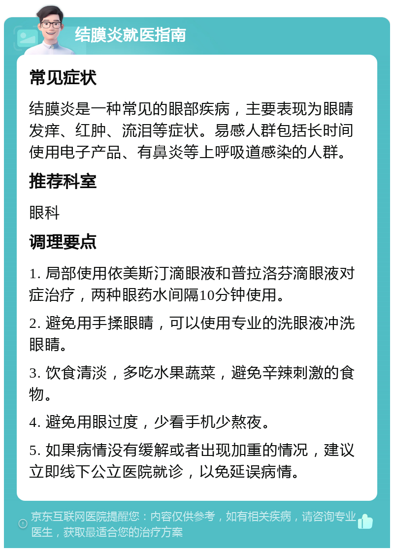 结膜炎就医指南 常见症状 结膜炎是一种常见的眼部疾病，主要表现为眼睛发痒、红肿、流泪等症状。易感人群包括长时间使用电子产品、有鼻炎等上呼吸道感染的人群。 推荐科室 眼科 调理要点 1. 局部使用依美斯汀滴眼液和普拉洛芬滴眼液对症治疗，两种眼药水间隔10分钟使用。 2. 避免用手揉眼睛，可以使用专业的洗眼液冲洗眼睛。 3. 饮食清淡，多吃水果蔬菜，避免辛辣刺激的食物。 4. 避免用眼过度，少看手机少熬夜。 5. 如果病情没有缓解或者出现加重的情况，建议立即线下公立医院就诊，以免延误病情。