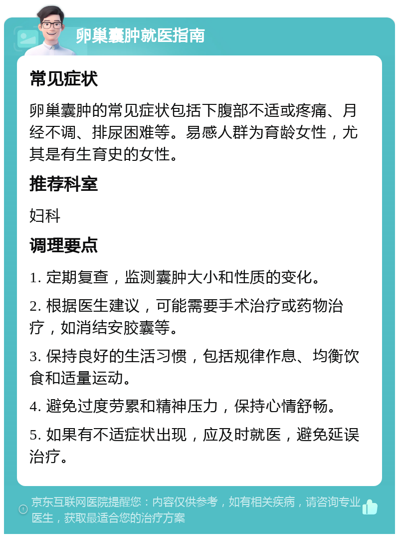 卵巢囊肿就医指南 常见症状 卵巢囊肿的常见症状包括下腹部不适或疼痛、月经不调、排尿困难等。易感人群为育龄女性，尤其是有生育史的女性。 推荐科室 妇科 调理要点 1. 定期复查，监测囊肿大小和性质的变化。 2. 根据医生建议，可能需要手术治疗或药物治疗，如消结安胶囊等。 3. 保持良好的生活习惯，包括规律作息、均衡饮食和适量运动。 4. 避免过度劳累和精神压力，保持心情舒畅。 5. 如果有不适症状出现，应及时就医，避免延误治疗。