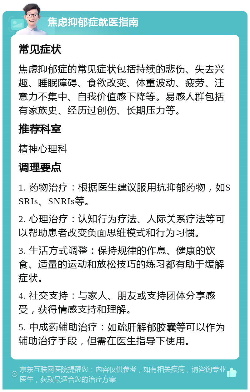 焦虑抑郁症就医指南 常见症状 焦虑抑郁症的常见症状包括持续的悲伤、失去兴趣、睡眠障碍、食欲改变、体重波动、疲劳、注意力不集中、自我价值感下降等。易感人群包括有家族史、经历过创伤、长期压力等。 推荐科室 精神心理科 调理要点 1. 药物治疗：根据医生建议服用抗抑郁药物，如SSRIs、SNRIs等。 2. 心理治疗：认知行为疗法、人际关系疗法等可以帮助患者改变负面思维模式和行为习惯。 3. 生活方式调整：保持规律的作息、健康的饮食、适量的运动和放松技巧的练习都有助于缓解症状。 4. 社交支持：与家人、朋友或支持团体分享感受，获得情感支持和理解。 5. 中成药辅助治疗：如疏肝解郁胶囊等可以作为辅助治疗手段，但需在医生指导下使用。