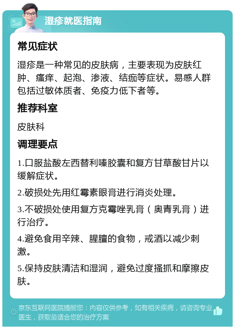 湿疹就医指南 常见症状 湿疹是一种常见的皮肤病，主要表现为皮肤红肿、瘙痒、起泡、渗液、结痂等症状。易感人群包括过敏体质者、免疫力低下者等。 推荐科室 皮肤科 调理要点 1.口服盐酸左西替利嗪胶囊和复方甘草酸甘片以缓解症状。 2.破损处先用红霉素眼膏进行消炎处理。 3.不破损处使用复方克霉唑乳膏（奥青乳膏）进行治疗。 4.避免食用辛辣、腥膻的食物，戒酒以减少刺激。 5.保持皮肤清洁和湿润，避免过度搔抓和摩擦皮肤。