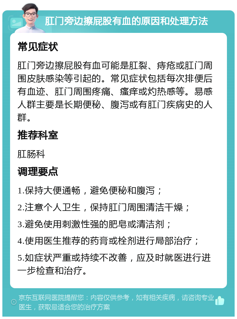 肛门旁边擦屁股有血的原因和处理方法 常见症状 肛门旁边擦屁股有血可能是肛裂、痔疮或肛门周围皮肤感染等引起的。常见症状包括每次排便后有血迹、肛门周围疼痛、瘙痒或灼热感等。易感人群主要是长期便秘、腹泻或有肛门疾病史的人群。 推荐科室 肛肠科 调理要点 1.保持大便通畅，避免便秘和腹泻； 2.注意个人卫生，保持肛门周围清洁干燥； 3.避免使用刺激性强的肥皂或清洁剂； 4.使用医生推荐的药膏或栓剂进行局部治疗； 5.如症状严重或持续不改善，应及时就医进行进一步检查和治疗。