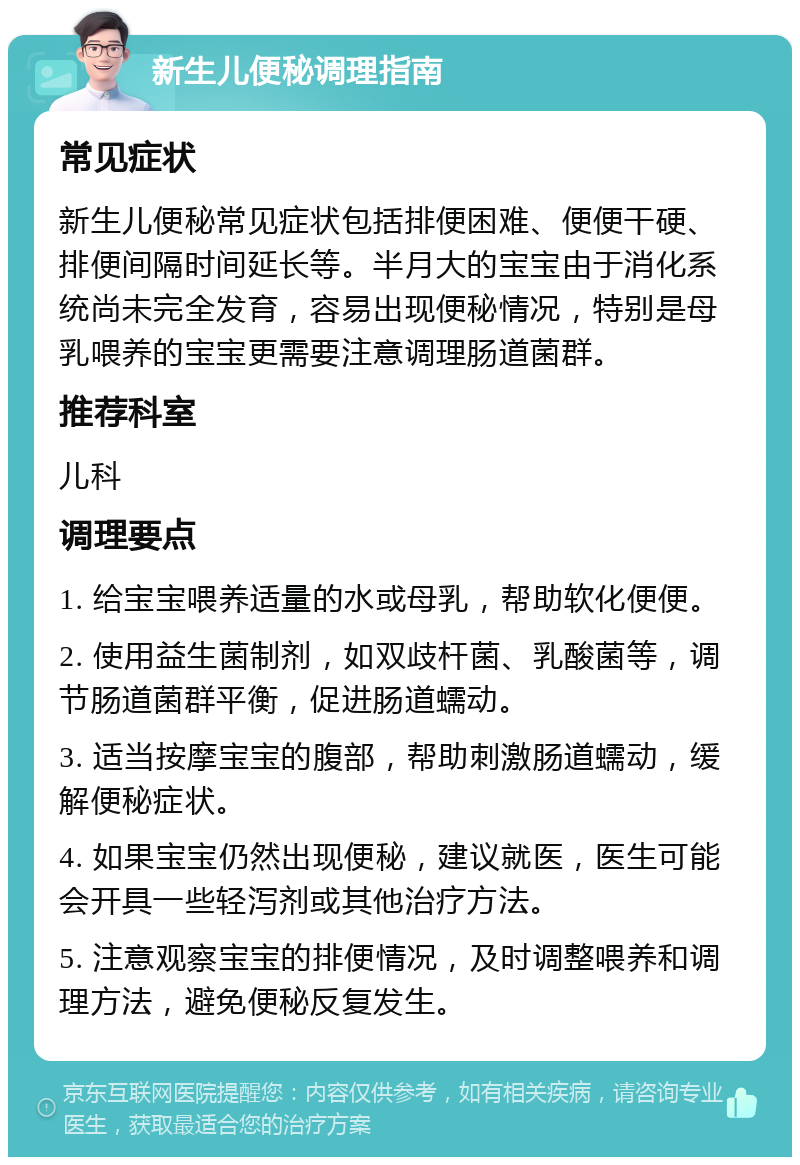 新生儿便秘调理指南 常见症状 新生儿便秘常见症状包括排便困难、便便干硬、排便间隔时间延长等。半月大的宝宝由于消化系统尚未完全发育，容易出现便秘情况，特别是母乳喂养的宝宝更需要注意调理肠道菌群。 推荐科室 儿科 调理要点 1. 给宝宝喂养适量的水或母乳，帮助软化便便。 2. 使用益生菌制剂，如双歧杆菌、乳酸菌等，调节肠道菌群平衡，促进肠道蠕动。 3. 适当按摩宝宝的腹部，帮助刺激肠道蠕动，缓解便秘症状。 4. 如果宝宝仍然出现便秘，建议就医，医生可能会开具一些轻泻剂或其他治疗方法。 5. 注意观察宝宝的排便情况，及时调整喂养和调理方法，避免便秘反复发生。