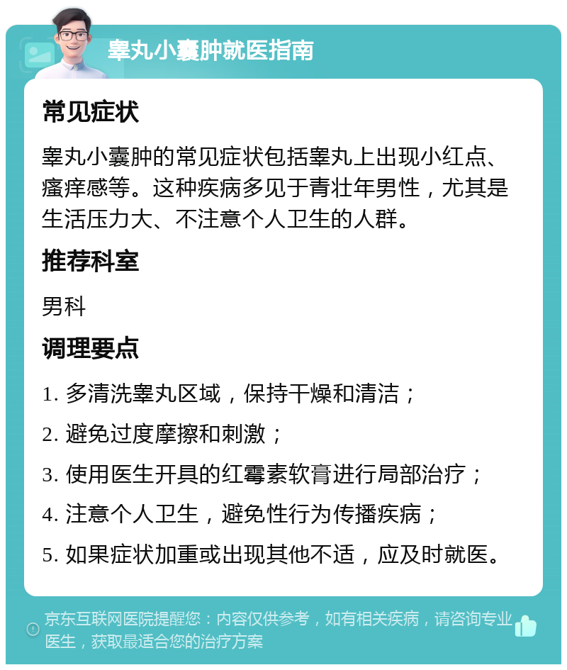 睾丸小囊肿就医指南 常见症状 睾丸小囊肿的常见症状包括睾丸上出现小红点、瘙痒感等。这种疾病多见于青壮年男性，尤其是生活压力大、不注意个人卫生的人群。 推荐科室 男科 调理要点 1. 多清洗睾丸区域，保持干燥和清洁； 2. 避免过度摩擦和刺激； 3. 使用医生开具的红霉素软膏进行局部治疗； 4. 注意个人卫生，避免性行为传播疾病； 5. 如果症状加重或出现其他不适，应及时就医。