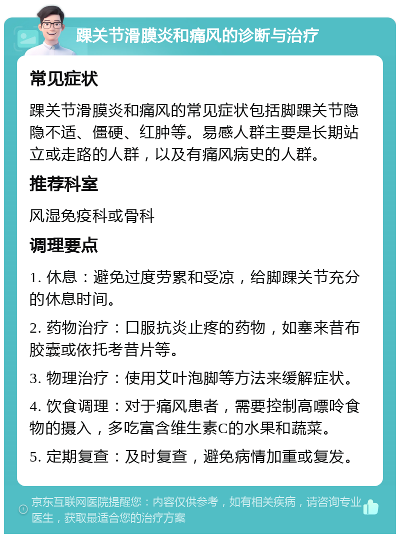 踝关节滑膜炎和痛风的诊断与治疗 常见症状 踝关节滑膜炎和痛风的常见症状包括脚踝关节隐隐不适、僵硬、红肿等。易感人群主要是长期站立或走路的人群，以及有痛风病史的人群。 推荐科室 风湿免疫科或骨科 调理要点 1. 休息：避免过度劳累和受凉，给脚踝关节充分的休息时间。 2. 药物治疗：口服抗炎止疼的药物，如塞来昔布胶囊或依托考昔片等。 3. 物理治疗：使用艾叶泡脚等方法来缓解症状。 4. 饮食调理：对于痛风患者，需要控制高嘌呤食物的摄入，多吃富含维生素C的水果和蔬菜。 5. 定期复查：及时复查，避免病情加重或复发。