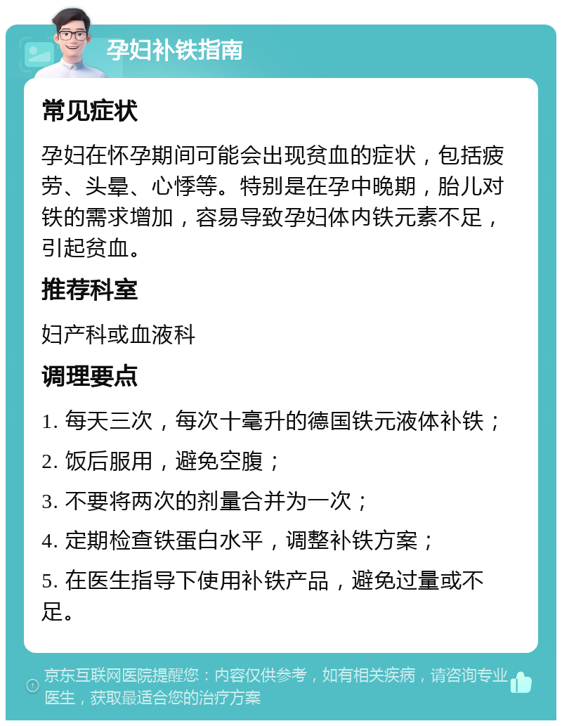 孕妇补铁指南 常见症状 孕妇在怀孕期间可能会出现贫血的症状，包括疲劳、头晕、心悸等。特别是在孕中晚期，胎儿对铁的需求增加，容易导致孕妇体内铁元素不足，引起贫血。 推荐科室 妇产科或血液科 调理要点 1. 每天三次，每次十毫升的德国铁元液体补铁； 2. 饭后服用，避免空腹； 3. 不要将两次的剂量合并为一次； 4. 定期检查铁蛋白水平，调整补铁方案； 5. 在医生指导下使用补铁产品，避免过量或不足。