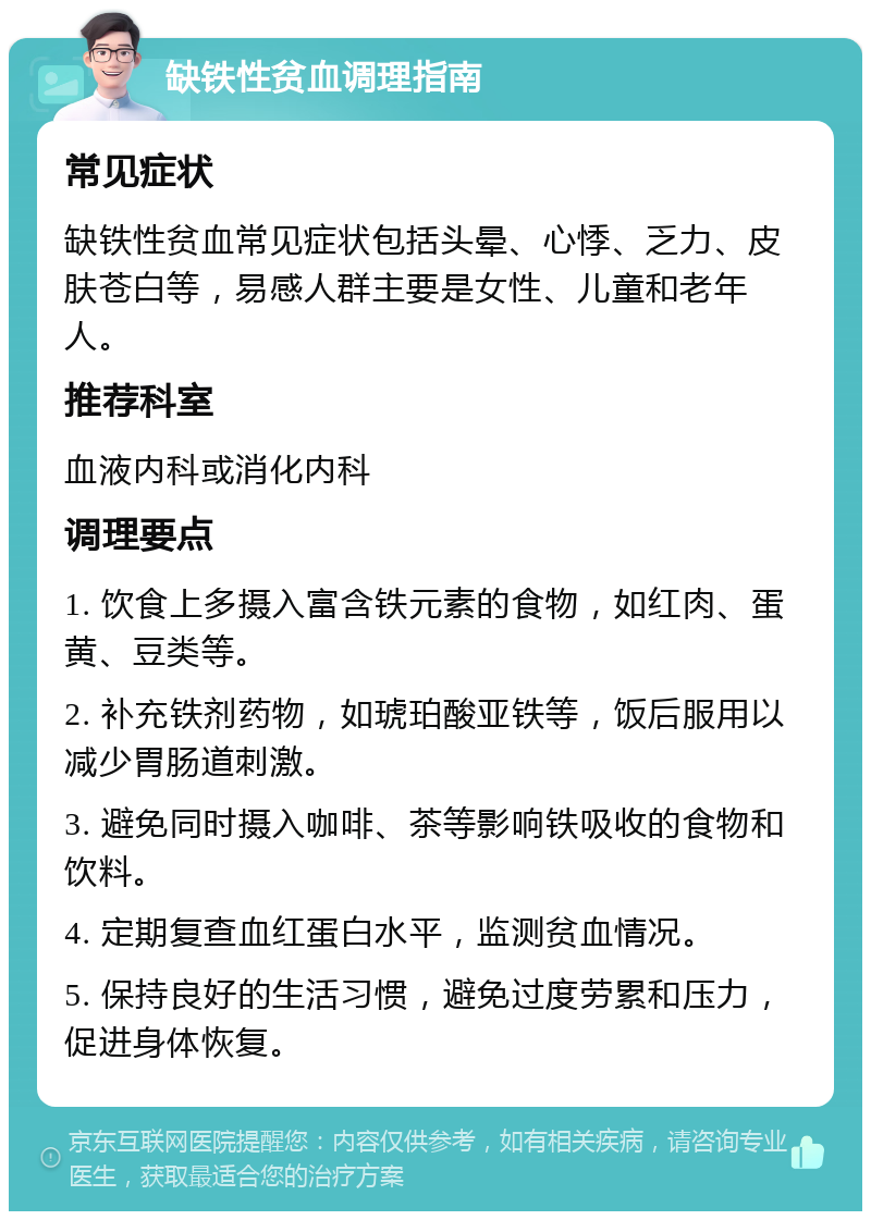 缺铁性贫血调理指南 常见症状 缺铁性贫血常见症状包括头晕、心悸、乏力、皮肤苍白等，易感人群主要是女性、儿童和老年人。 推荐科室 血液内科或消化内科 调理要点 1. 饮食上多摄入富含铁元素的食物，如红肉、蛋黄、豆类等。 2. 补充铁剂药物，如琥珀酸亚铁等，饭后服用以减少胃肠道刺激。 3. 避免同时摄入咖啡、茶等影响铁吸收的食物和饮料。 4. 定期复查血红蛋白水平，监测贫血情况。 5. 保持良好的生活习惯，避免过度劳累和压力，促进身体恢复。