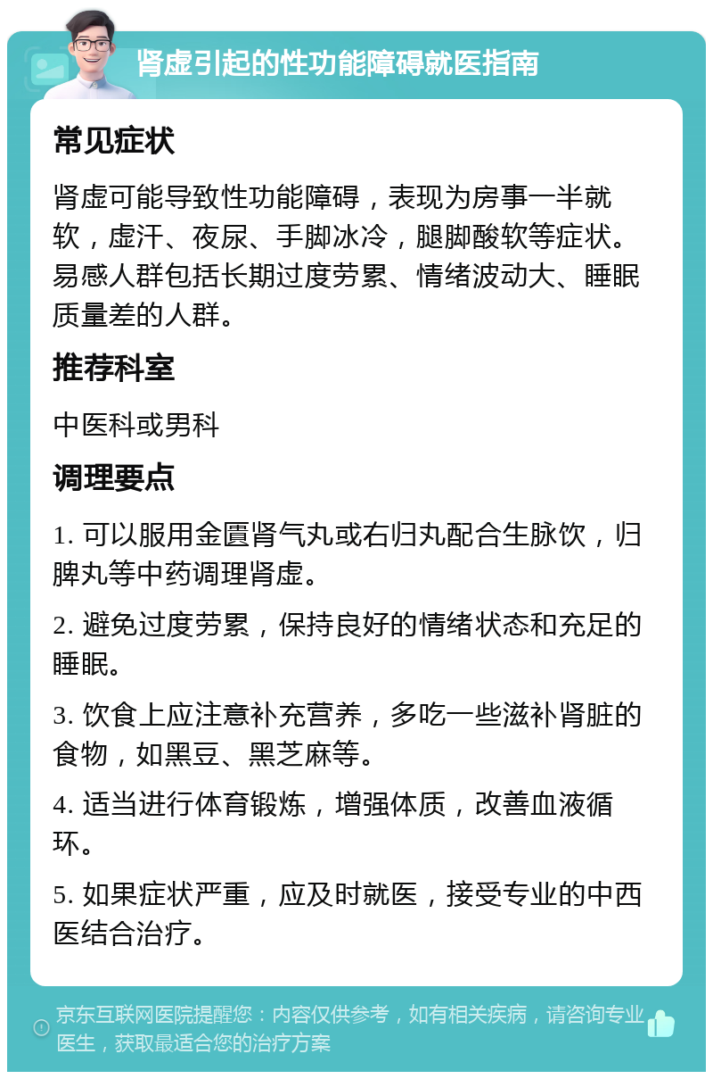 肾虚引起的性功能障碍就医指南 常见症状 肾虚可能导致性功能障碍，表现为房事一半就软，虚汗、夜尿、手脚冰冷，腿脚酸软等症状。易感人群包括长期过度劳累、情绪波动大、睡眠质量差的人群。 推荐科室 中医科或男科 调理要点 1. 可以服用金匱肾气丸或右归丸配合生脉饮，归脾丸等中药调理肾虚。 2. 避免过度劳累，保持良好的情绪状态和充足的睡眠。 3. 饮食上应注意补充营养，多吃一些滋补肾脏的食物，如黑豆、黑芝麻等。 4. 适当进行体育锻炼，增强体质，改善血液循环。 5. 如果症状严重，应及时就医，接受专业的中西医结合治疗。