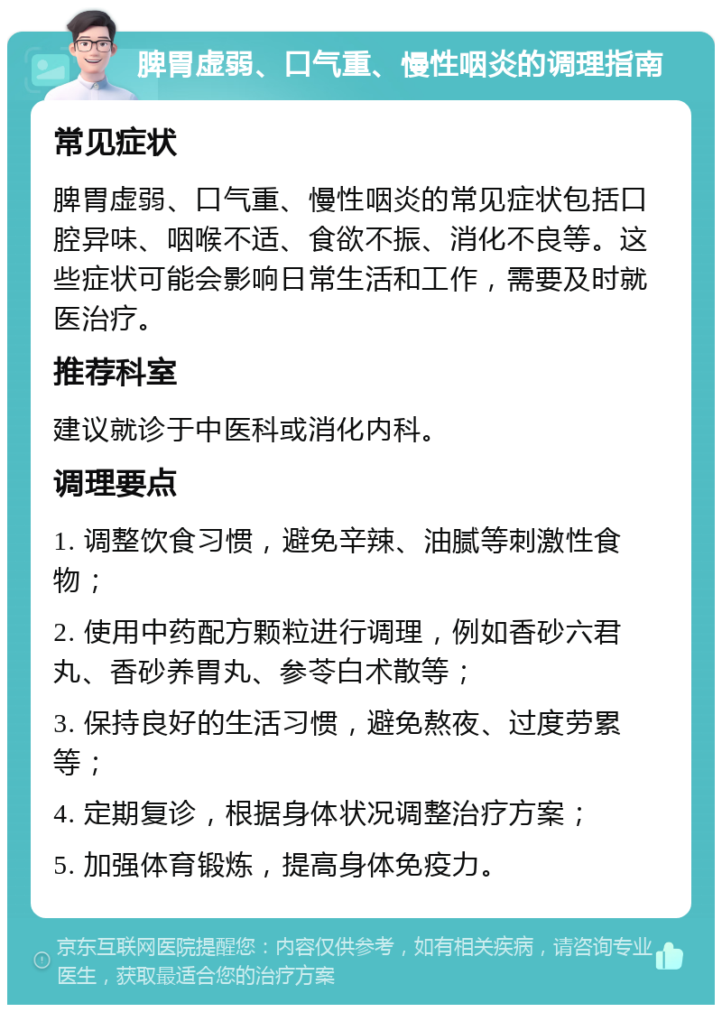 脾胃虚弱、口气重、慢性咽炎的调理指南 常见症状 脾胃虚弱、口气重、慢性咽炎的常见症状包括口腔异味、咽喉不适、食欲不振、消化不良等。这些症状可能会影响日常生活和工作，需要及时就医治疗。 推荐科室 建议就诊于中医科或消化内科。 调理要点 1. 调整饮食习惯，避免辛辣、油腻等刺激性食物； 2. 使用中药配方颗粒进行调理，例如香砂六君丸、香砂养胃丸、参苓白术散等； 3. 保持良好的生活习惯，避免熬夜、过度劳累等； 4. 定期复诊，根据身体状况调整治疗方案； 5. 加强体育锻炼，提高身体免疫力。