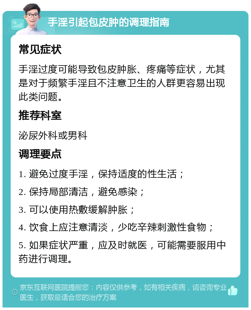 手淫引起包皮肿的调理指南 常见症状 手淫过度可能导致包皮肿胀、疼痛等症状，尤其是对于频繁手淫且不注意卫生的人群更容易出现此类问题。 推荐科室 泌尿外科或男科 调理要点 1. 避免过度手淫，保持适度的性生活； 2. 保持局部清洁，避免感染； 3. 可以使用热敷缓解肿胀； 4. 饮食上应注意清淡，少吃辛辣刺激性食物； 5. 如果症状严重，应及时就医，可能需要服用中药进行调理。