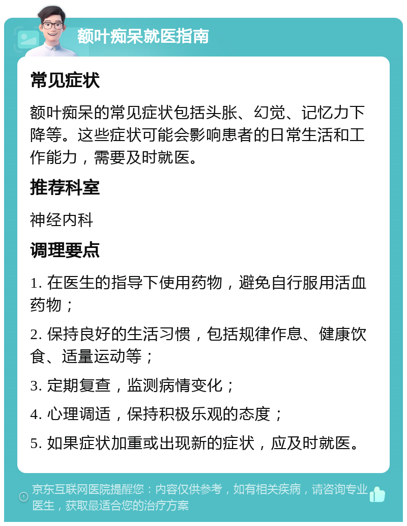 额叶痴呆就医指南 常见症状 额叶痴呆的常见症状包括头胀、幻觉、记忆力下降等。这些症状可能会影响患者的日常生活和工作能力，需要及时就医。 推荐科室 神经内科 调理要点 1. 在医生的指导下使用药物，避免自行服用活血药物； 2. 保持良好的生活习惯，包括规律作息、健康饮食、适量运动等； 3. 定期复查，监测病情变化； 4. 心理调适，保持积极乐观的态度； 5. 如果症状加重或出现新的症状，应及时就医。