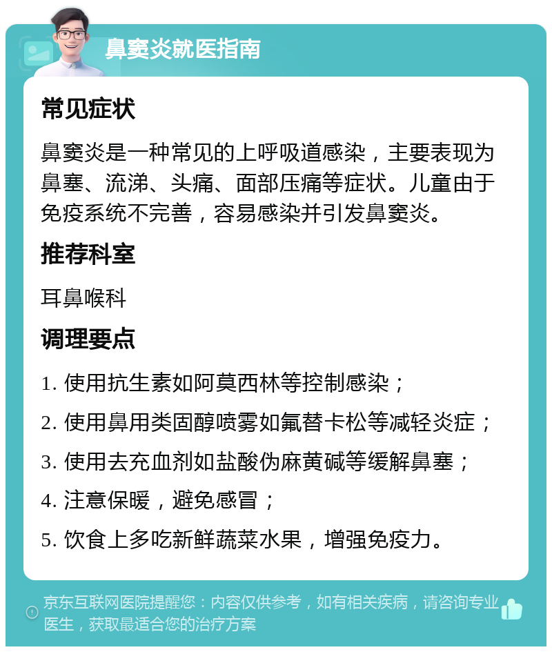 鼻窦炎就医指南 常见症状 鼻窦炎是一种常见的上呼吸道感染，主要表现为鼻塞、流涕、头痛、面部压痛等症状。儿童由于免疫系统不完善，容易感染并引发鼻窦炎。 推荐科室 耳鼻喉科 调理要点 1. 使用抗生素如阿莫西林等控制感染； 2. 使用鼻用类固醇喷雾如氟替卡松等减轻炎症； 3. 使用去充血剂如盐酸伪麻黄碱等缓解鼻塞； 4. 注意保暖，避免感冒； 5. 饮食上多吃新鲜蔬菜水果，增强免疫力。