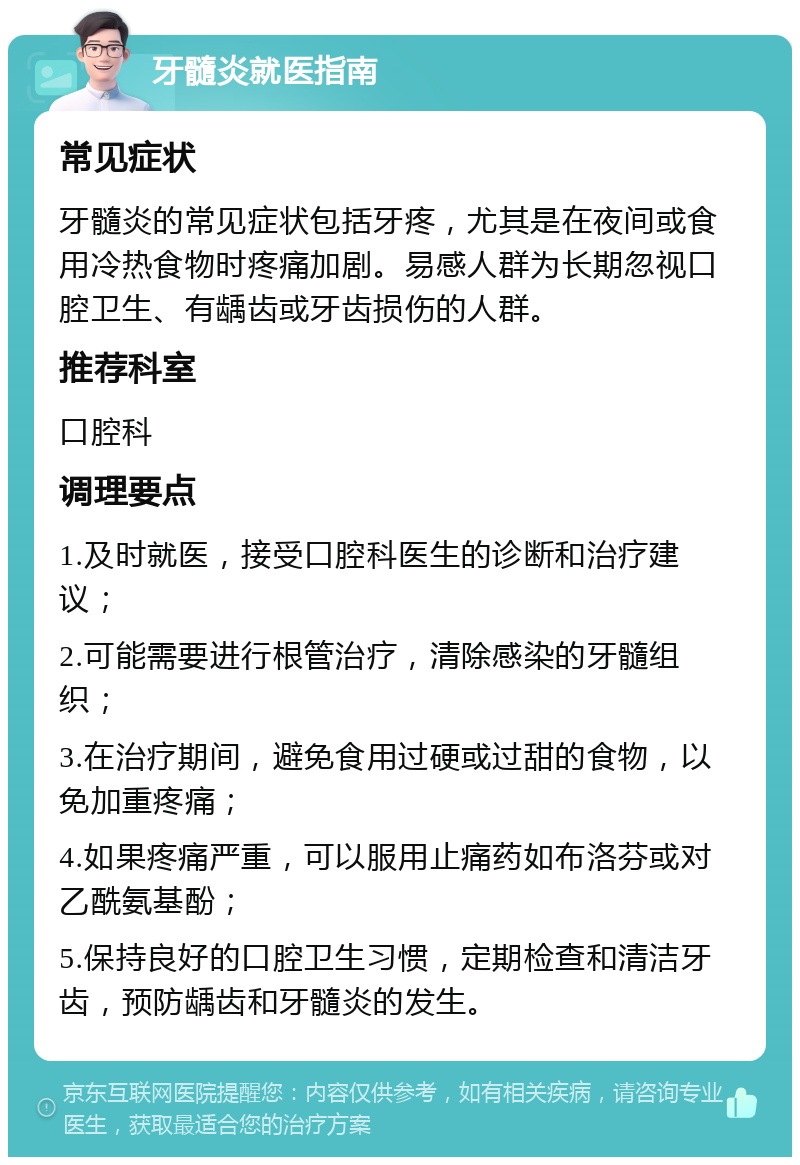 牙髓炎就医指南 常见症状 牙髓炎的常见症状包括牙疼，尤其是在夜间或食用冷热食物时疼痛加剧。易感人群为长期忽视口腔卫生、有龋齿或牙齿损伤的人群。 推荐科室 口腔科 调理要点 1.及时就医，接受口腔科医生的诊断和治疗建议； 2.可能需要进行根管治疗，清除感染的牙髓组织； 3.在治疗期间，避免食用过硬或过甜的食物，以免加重疼痛； 4.如果疼痛严重，可以服用止痛药如布洛芬或对乙酰氨基酚； 5.保持良好的口腔卫生习惯，定期检查和清洁牙齿，预防龋齿和牙髓炎的发生。