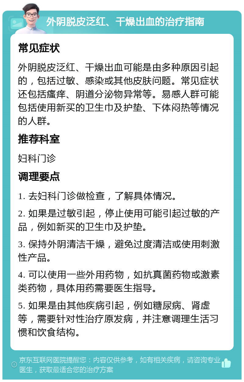 外阴脱皮泛红、干燥出血的治疗指南 常见症状 外阴脱皮泛红、干燥出血可能是由多种原因引起的，包括过敏、感染或其他皮肤问题。常见症状还包括瘙痒、阴道分泌物异常等。易感人群可能包括使用新买的卫生巾及护垫、下体闷热等情况的人群。 推荐科室 妇科门诊 调理要点 1. 去妇科门诊做检查，了解具体情况。 2. 如果是过敏引起，停止使用可能引起过敏的产品，例如新买的卫生巾及护垫。 3. 保持外阴清洁干燥，避免过度清洁或使用刺激性产品。 4. 可以使用一些外用药物，如抗真菌药物或激素类药物，具体用药需要医生指导。 5. 如果是由其他疾病引起，例如糖尿病、肾虚等，需要针对性治疗原发病，并注意调理生活习惯和饮食结构。