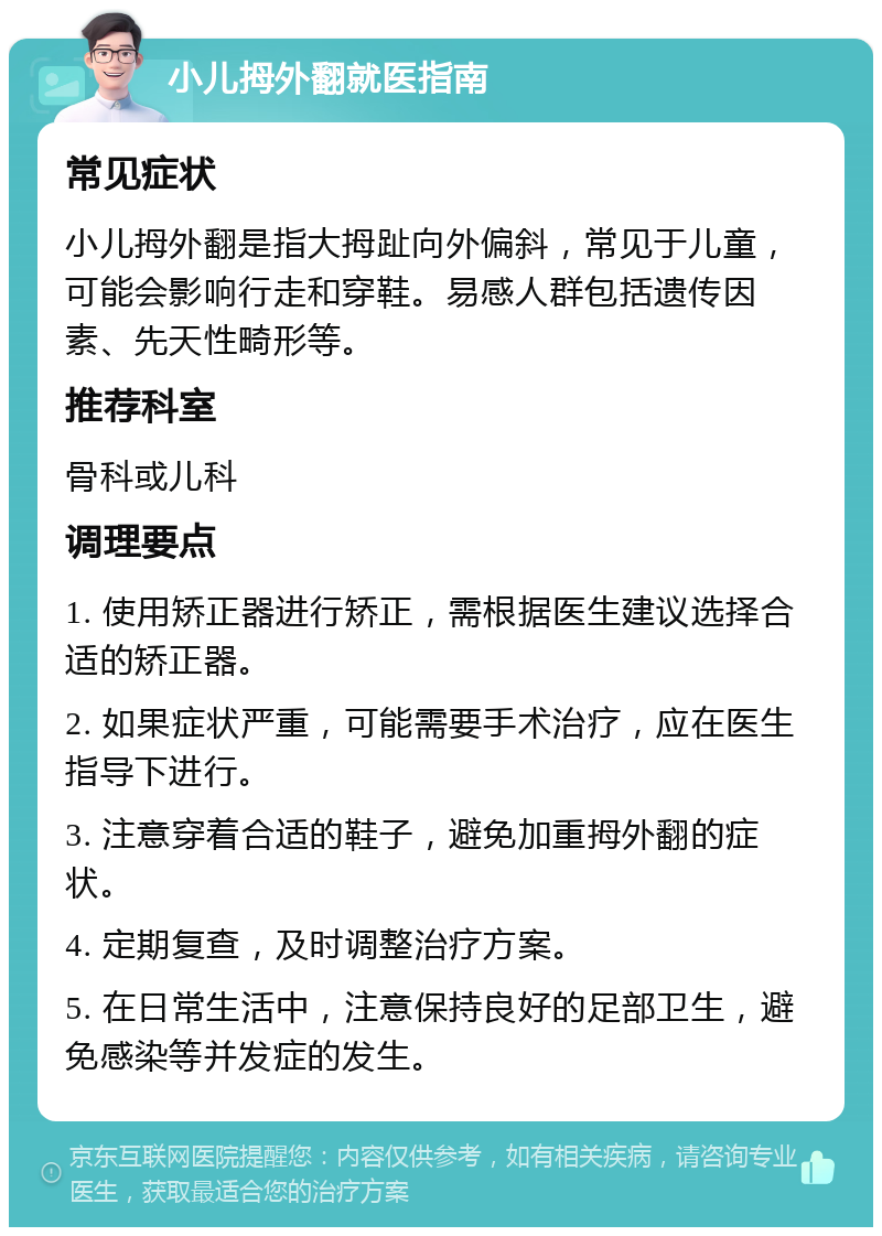 小儿拇外翻就医指南 常见症状 小儿拇外翻是指大拇趾向外偏斜，常见于儿童，可能会影响行走和穿鞋。易感人群包括遗传因素、先天性畸形等。 推荐科室 骨科或儿科 调理要点 1. 使用矫正器进行矫正，需根据医生建议选择合适的矫正器。 2. 如果症状严重，可能需要手术治疗，应在医生指导下进行。 3. 注意穿着合适的鞋子，避免加重拇外翻的症状。 4. 定期复查，及时调整治疗方案。 5. 在日常生活中，注意保持良好的足部卫生，避免感染等并发症的发生。