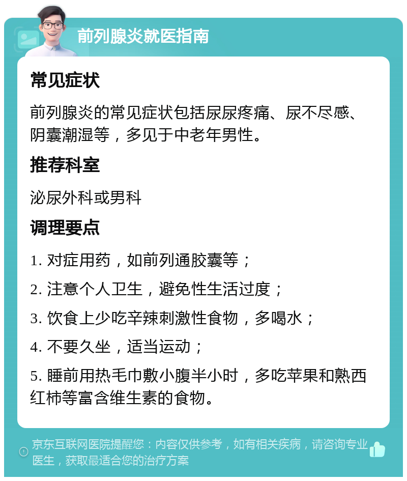 前列腺炎就医指南 常见症状 前列腺炎的常见症状包括尿尿疼痛、尿不尽感、阴囊潮湿等，多见于中老年男性。 推荐科室 泌尿外科或男科 调理要点 1. 对症用药，如前列通胶囊等； 2. 注意个人卫生，避免性生活过度； 3. 饮食上少吃辛辣刺激性食物，多喝水； 4. 不要久坐，适当运动； 5. 睡前用热毛巾敷小腹半小时，多吃苹果和熟西红柿等富含维生素的食物。