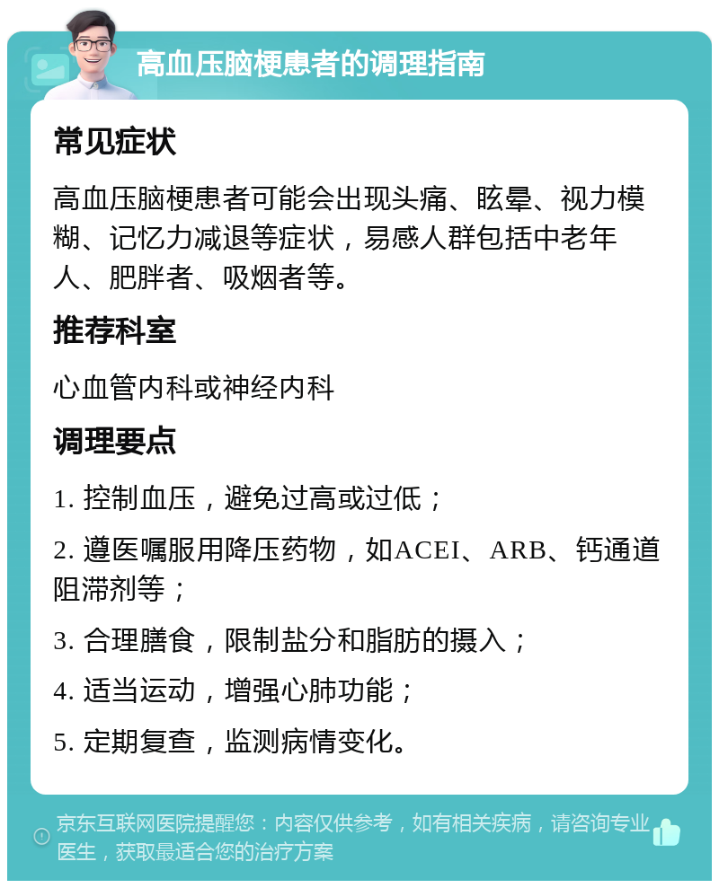 高血压脑梗患者的调理指南 常见症状 高血压脑梗患者可能会出现头痛、眩晕、视力模糊、记忆力减退等症状，易感人群包括中老年人、肥胖者、吸烟者等。 推荐科室 心血管内科或神经内科 调理要点 1. 控制血压，避免过高或过低； 2. 遵医嘱服用降压药物，如ACEI、ARB、钙通道阻滞剂等； 3. 合理膳食，限制盐分和脂肪的摄入； 4. 适当运动，增强心肺功能； 5. 定期复查，监测病情变化。