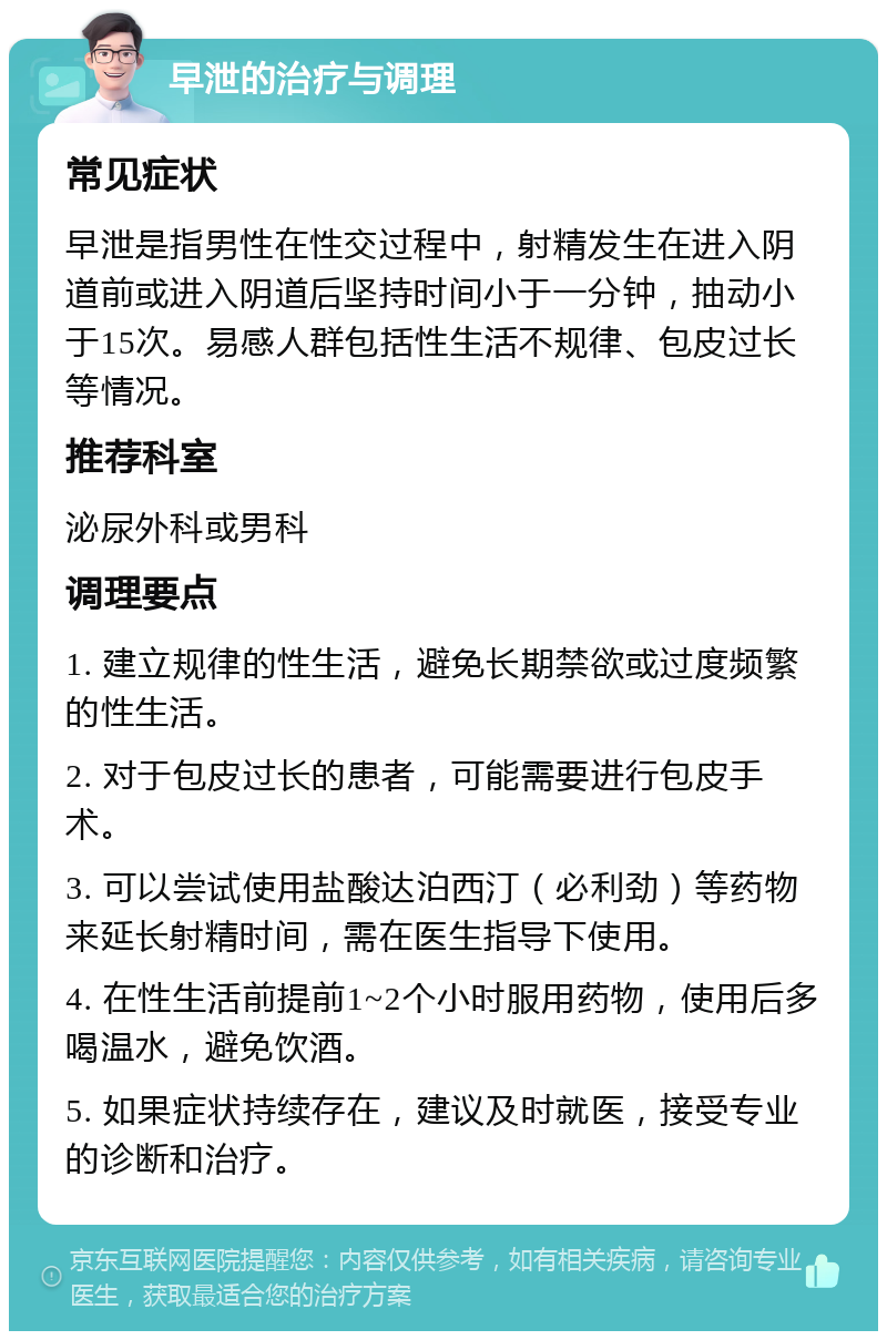 早泄的治疗与调理 常见症状 早泄是指男性在性交过程中，射精发生在进入阴道前或进入阴道后坚持时间小于一分钟，抽动小于15次。易感人群包括性生活不规律、包皮过长等情况。 推荐科室 泌尿外科或男科 调理要点 1. 建立规律的性生活，避免长期禁欲或过度频繁的性生活。 2. 对于包皮过长的患者，可能需要进行包皮手术。 3. 可以尝试使用盐酸达泊西汀（必利劲）等药物来延长射精时间，需在医生指导下使用。 4. 在性生活前提前1~2个小时服用药物，使用后多喝温水，避免饮酒。 5. 如果症状持续存在，建议及时就医，接受专业的诊断和治疗。