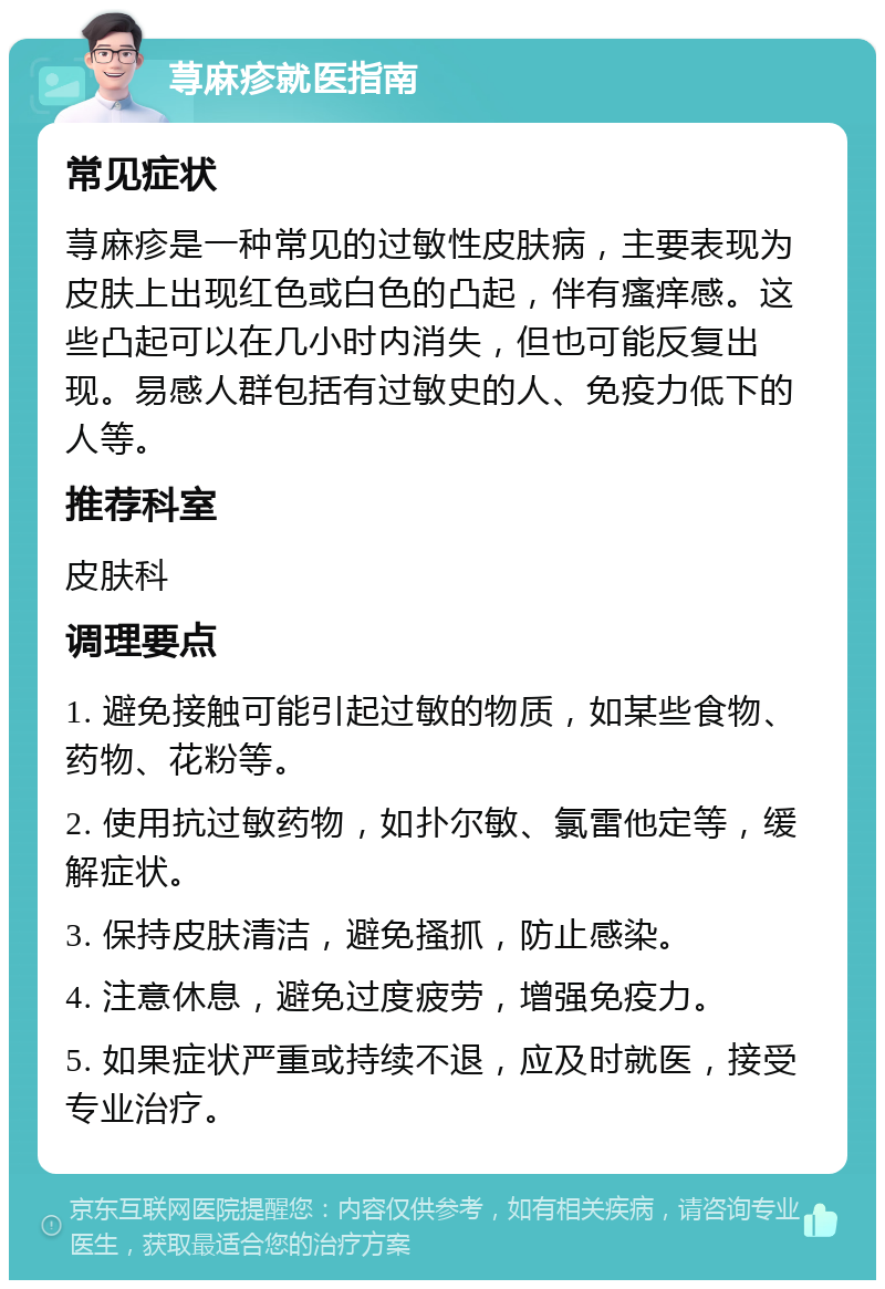 荨麻疹就医指南 常见症状 荨麻疹是一种常见的过敏性皮肤病，主要表现为皮肤上出现红色或白色的凸起，伴有瘙痒感。这些凸起可以在几小时内消失，但也可能反复出现。易感人群包括有过敏史的人、免疫力低下的人等。 推荐科室 皮肤科 调理要点 1. 避免接触可能引起过敏的物质，如某些食物、药物、花粉等。 2. 使用抗过敏药物，如扑尔敏、氯雷他定等，缓解症状。 3. 保持皮肤清洁，避免搔抓，防止感染。 4. 注意休息，避免过度疲劳，增强免疫力。 5. 如果症状严重或持续不退，应及时就医，接受专业治疗。