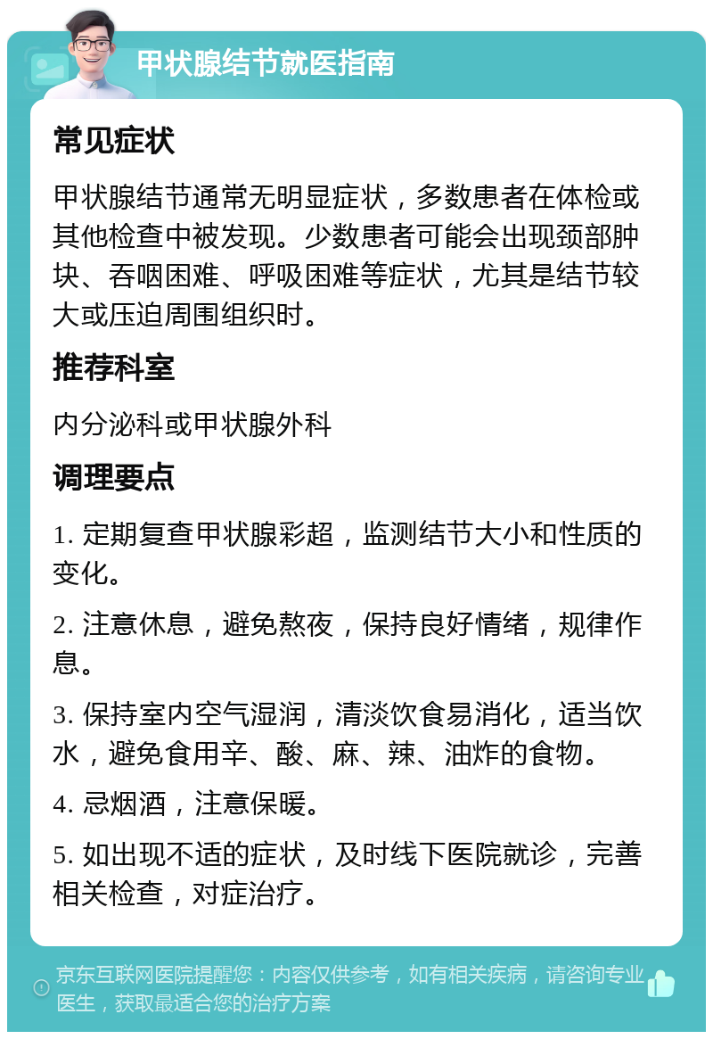 甲状腺结节就医指南 常见症状 甲状腺结节通常无明显症状，多数患者在体检或其他检查中被发现。少数患者可能会出现颈部肿块、吞咽困难、呼吸困难等症状，尤其是结节较大或压迫周围组织时。 推荐科室 内分泌科或甲状腺外科 调理要点 1. 定期复查甲状腺彩超，监测结节大小和性质的变化。 2. 注意休息，避免熬夜，保持良好情绪，规律作息。 3. 保持室内空气湿润，清淡饮食易消化，适当饮水，避免食用辛、酸、麻、辣、油炸的食物。 4. 忌烟酒，注意保暖。 5. 如出现不适的症状，及时线下医院就诊，完善相关检查，对症治疗。