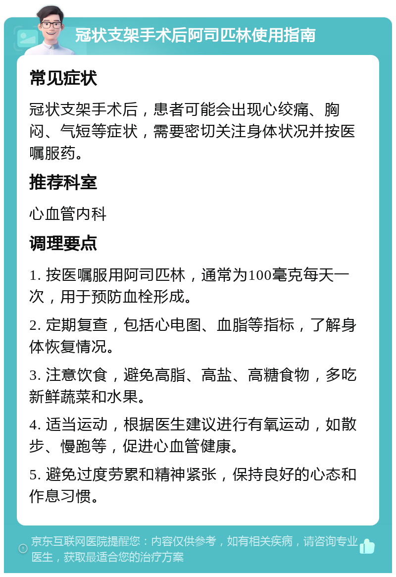 冠状支架手术后阿司匹林使用指南 常见症状 冠状支架手术后，患者可能会出现心绞痛、胸闷、气短等症状，需要密切关注身体状况并按医嘱服药。 推荐科室 心血管内科 调理要点 1. 按医嘱服用阿司匹林，通常为100毫克每天一次，用于预防血栓形成。 2. 定期复查，包括心电图、血脂等指标，了解身体恢复情况。 3. 注意饮食，避免高脂、高盐、高糖食物，多吃新鲜蔬菜和水果。 4. 适当运动，根据医生建议进行有氧运动，如散步、慢跑等，促进心血管健康。 5. 避免过度劳累和精神紧张，保持良好的心态和作息习惯。