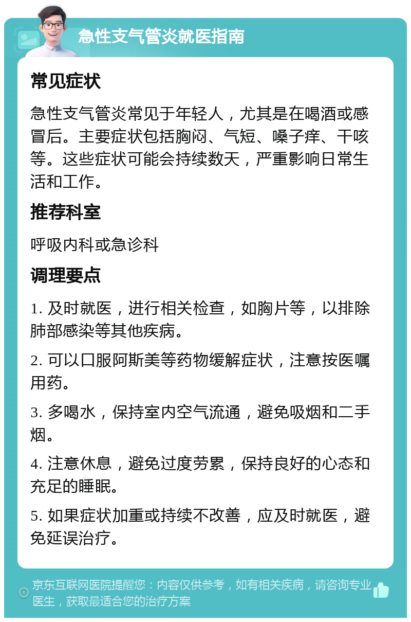 急性支气管炎就医指南 常见症状 急性支气管炎常见于年轻人，尤其是在喝酒或感冒后。主要症状包括胸闷、气短、嗓子痒、干咳等。这些症状可能会持续数天，严重影响日常生活和工作。 推荐科室 呼吸内科或急诊科 调理要点 1. 及时就医，进行相关检查，如胸片等，以排除肺部感染等其他疾病。 2. 可以口服阿斯美等药物缓解症状，注意按医嘱用药。 3. 多喝水，保持室内空气流通，避免吸烟和二手烟。 4. 注意休息，避免过度劳累，保持良好的心态和充足的睡眠。 5. 如果症状加重或持续不改善，应及时就医，避免延误治疗。