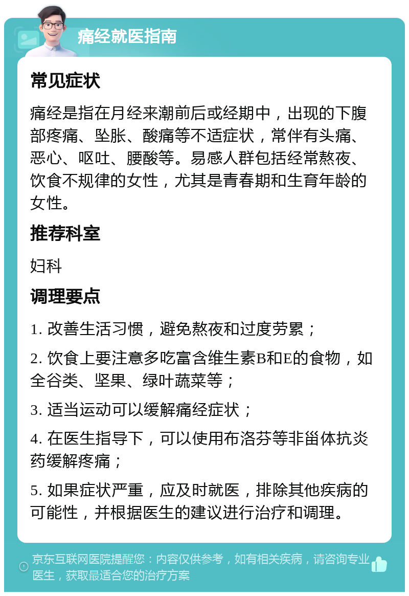 痛经就医指南 常见症状 痛经是指在月经来潮前后或经期中，出现的下腹部疼痛、坠胀、酸痛等不适症状，常伴有头痛、恶心、呕吐、腰酸等。易感人群包括经常熬夜、饮食不规律的女性，尤其是青春期和生育年龄的女性。 推荐科室 妇科 调理要点 1. 改善生活习惯，避免熬夜和过度劳累； 2. 饮食上要注意多吃富含维生素B和E的食物，如全谷类、坚果、绿叶蔬菜等； 3. 适当运动可以缓解痛经症状； 4. 在医生指导下，可以使用布洛芬等非甾体抗炎药缓解疼痛； 5. 如果症状严重，应及时就医，排除其他疾病的可能性，并根据医生的建议进行治疗和调理。