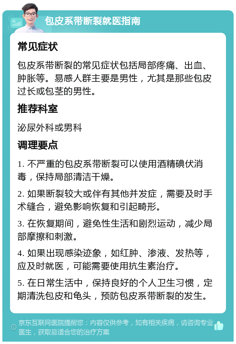 包皮系带断裂就医指南 常见症状 包皮系带断裂的常见症状包括局部疼痛、出血、肿胀等。易感人群主要是男性，尤其是那些包皮过长或包茎的男性。 推荐科室 泌尿外科或男科 调理要点 1. 不严重的包皮系带断裂可以使用酒精碘伏消毒，保持局部清洁干燥。 2. 如果断裂较大或伴有其他并发症，需要及时手术缝合，避免影响恢复和引起畸形。 3. 在恢复期间，避免性生活和剧烈运动，减少局部摩擦和刺激。 4. 如果出现感染迹象，如红肿、渗液、发热等，应及时就医，可能需要使用抗生素治疗。 5. 在日常生活中，保持良好的个人卫生习惯，定期清洗包皮和龟头，预防包皮系带断裂的发生。