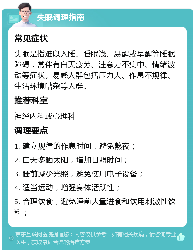 失眠调理指南 常见症状 失眠是指难以入睡、睡眠浅、易醒或早醒等睡眠障碍，常伴有白天疲劳、注意力不集中、情绪波动等症状。易感人群包括压力大、作息不规律、生活环境嘈杂等人群。 推荐科室 神经内科或心理科 调理要点 1. 建立规律的作息时间，避免熬夜； 2. 白天多晒太阳，增加日照时间； 3. 睡前减少光照，避免使用电子设备； 4. 适当运动，增强身体活跃性； 5. 合理饮食，避免睡前大量进食和饮用刺激性饮料；