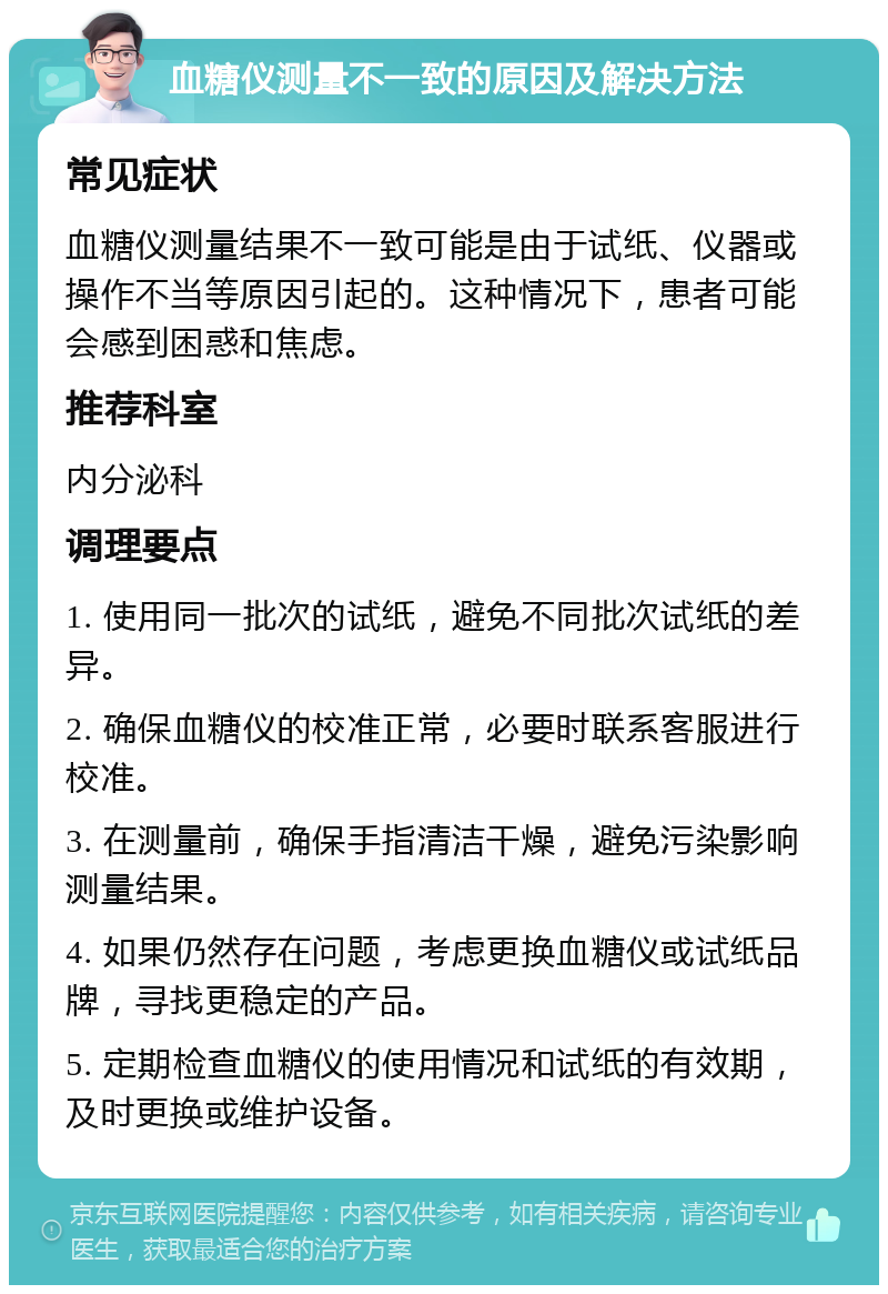 血糖仪测量不一致的原因及解决方法 常见症状 血糖仪测量结果不一致可能是由于试纸、仪器或操作不当等原因引起的。这种情况下，患者可能会感到困惑和焦虑。 推荐科室 内分泌科 调理要点 1. 使用同一批次的试纸，避免不同批次试纸的差异。 2. 确保血糖仪的校准正常，必要时联系客服进行校准。 3. 在测量前，确保手指清洁干燥，避免污染影响测量结果。 4. 如果仍然存在问题，考虑更换血糖仪或试纸品牌，寻找更稳定的产品。 5. 定期检查血糖仪的使用情况和试纸的有效期，及时更换或维护设备。