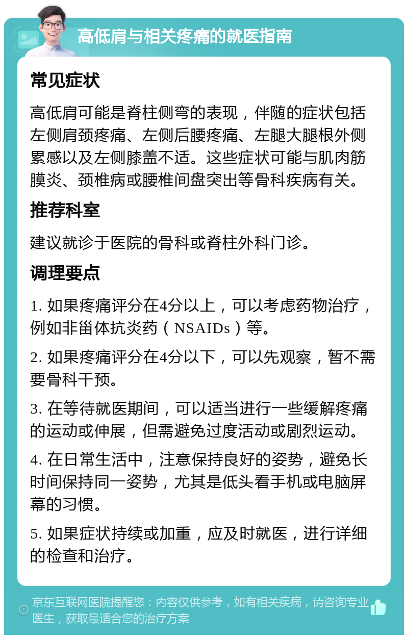 高低肩与相关疼痛的就医指南 常见症状 高低肩可能是脊柱侧弯的表现，伴随的症状包括左侧肩颈疼痛、左侧后腰疼痛、左腿大腿根外侧累感以及左侧膝盖不适。这些症状可能与肌肉筋膜炎、颈椎病或腰椎间盘突出等骨科疾病有关。 推荐科室 建议就诊于医院的骨科或脊柱外科门诊。 调理要点 1. 如果疼痛评分在4分以上，可以考虑药物治疗，例如非甾体抗炎药（NSAIDs）等。 2. 如果疼痛评分在4分以下，可以先观察，暂不需要骨科干预。 3. 在等待就医期间，可以适当进行一些缓解疼痛的运动或伸展，但需避免过度活动或剧烈运动。 4. 在日常生活中，注意保持良好的姿势，避免长时间保持同一姿势，尤其是低头看手机或电脑屏幕的习惯。 5. 如果症状持续或加重，应及时就医，进行详细的检查和治疗。