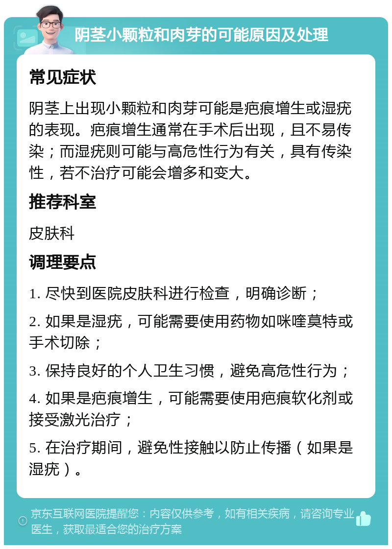 阴茎小颗粒和肉芽的可能原因及处理 常见症状 阴茎上出现小颗粒和肉芽可能是疤痕增生或湿疣的表现。疤痕增生通常在手术后出现，且不易传染；而湿疣则可能与高危性行为有关，具有传染性，若不治疗可能会增多和变大。 推荐科室 皮肤科 调理要点 1. 尽快到医院皮肤科进行检查，明确诊断； 2. 如果是湿疣，可能需要使用药物如咪喹莫特或手术切除； 3. 保持良好的个人卫生习惯，避免高危性行为； 4. 如果是疤痕增生，可能需要使用疤痕软化剂或接受激光治疗； 5. 在治疗期间，避免性接触以防止传播（如果是湿疣）。