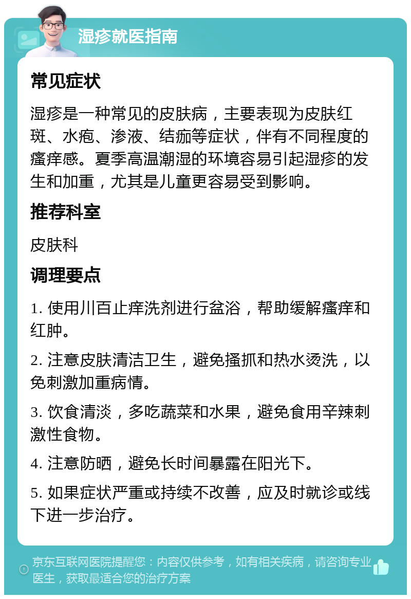 湿疹就医指南 常见症状 湿疹是一种常见的皮肤病，主要表现为皮肤红斑、水疱、渗液、结痂等症状，伴有不同程度的瘙痒感。夏季高温潮湿的环境容易引起湿疹的发生和加重，尤其是儿童更容易受到影响。 推荐科室 皮肤科 调理要点 1. 使用川百止痒洗剂进行盆浴，帮助缓解瘙痒和红肿。 2. 注意皮肤清洁卫生，避免搔抓和热水烫洗，以免刺激加重病情。 3. 饮食清淡，多吃蔬菜和水果，避免食用辛辣刺激性食物。 4. 注意防晒，避免长时间暴露在阳光下。 5. 如果症状严重或持续不改善，应及时就诊或线下进一步治疗。