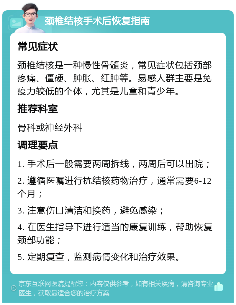 颈椎结核手术后恢复指南 常见症状 颈椎结核是一种慢性骨髓炎，常见症状包括颈部疼痛、僵硬、肿胀、红肿等。易感人群主要是免疫力较低的个体，尤其是儿童和青少年。 推荐科室 骨科或神经外科 调理要点 1. 手术后一般需要两周拆线，两周后可以出院； 2. 遵循医嘱进行抗结核药物治疗，通常需要6-12个月； 3. 注意伤口清洁和换药，避免感染； 4. 在医生指导下进行适当的康复训练，帮助恢复颈部功能； 5. 定期复查，监测病情变化和治疗效果。