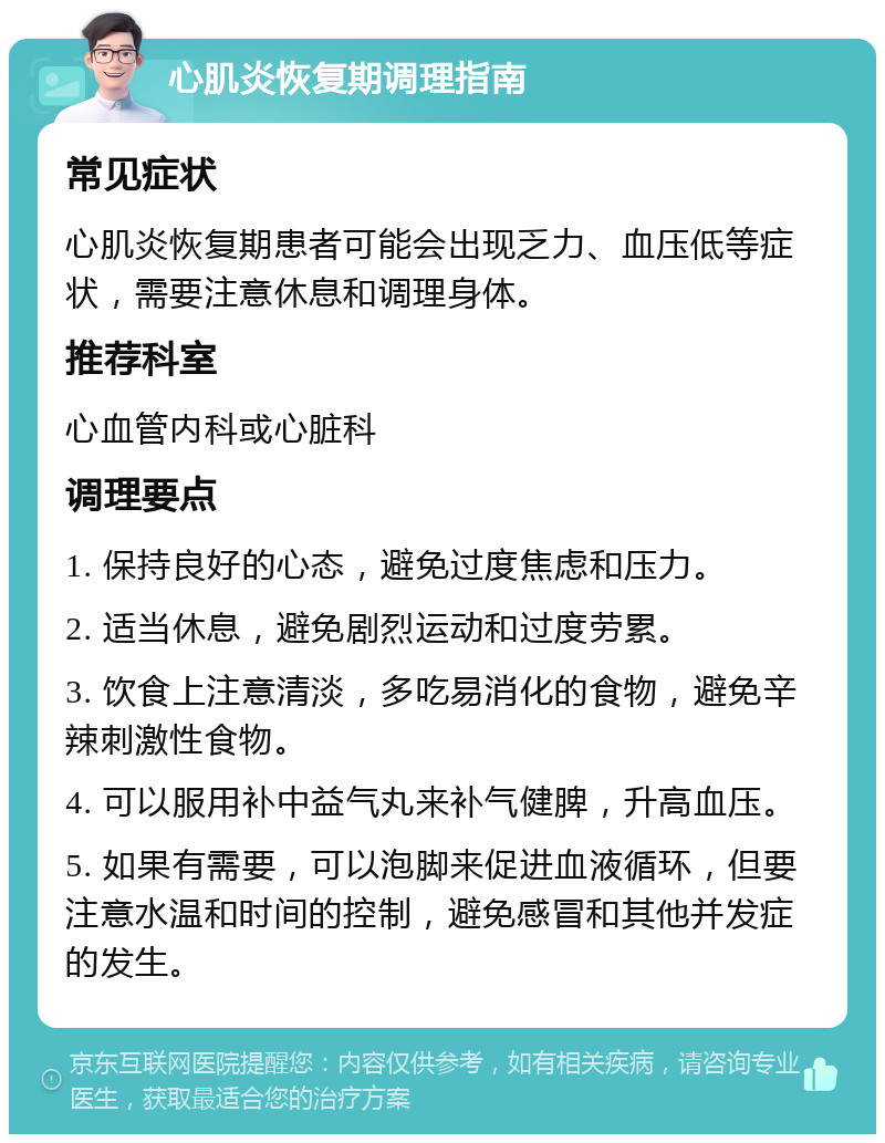 心肌炎恢复期调理指南 常见症状 心肌炎恢复期患者可能会出现乏力、血压低等症状，需要注意休息和调理身体。 推荐科室 心血管内科或心脏科 调理要点 1. 保持良好的心态，避免过度焦虑和压力。 2. 适当休息，避免剧烈运动和过度劳累。 3. 饮食上注意清淡，多吃易消化的食物，避免辛辣刺激性食物。 4. 可以服用补中益气丸来补气健脾，升高血压。 5. 如果有需要，可以泡脚来促进血液循环，但要注意水温和时间的控制，避免感冒和其他并发症的发生。