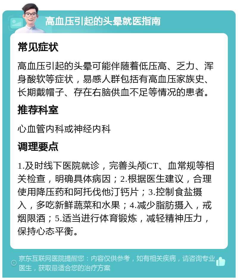 高血压引起的头晕就医指南 常见症状 高血压引起的头晕可能伴随着低压高、乏力、浑身酸软等症状，易感人群包括有高血压家族史、长期戴帽子、存在右脑供血不足等情况的患者。 推荐科室 心血管内科或神经内科 调理要点 1.及时线下医院就诊，完善头颅CT、血常规等相关检查，明确具体病因；2.根据医生建议，合理使用降压药和阿托伐他汀钙片；3.控制食盐摄入，多吃新鲜蔬菜和水果；4.减少脂肪摄入，戒烟限酒；5.适当进行体育锻炼，减轻精神压力，保持心态平衡。