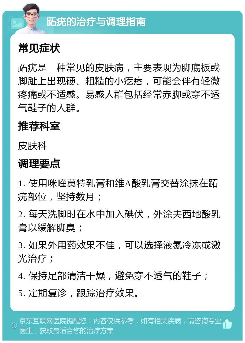 跖疣的治疗与调理指南 常见症状 跖疣是一种常见的皮肤病，主要表现为脚底板或脚趾上出现硬、粗糙的小疙瘩，可能会伴有轻微疼痛或不适感。易感人群包括经常赤脚或穿不透气鞋子的人群。 推荐科室 皮肤科 调理要点 1. 使用咪喹莫特乳膏和维A酸乳膏交替涂抹在跖疣部位，坚持数月； 2. 每天洗脚时在水中加入碘伏，外涂夫西地酸乳膏以缓解脚臭； 3. 如果外用药效果不佳，可以选择液氮冷冻或激光治疗； 4. 保持足部清洁干燥，避免穿不透气的鞋子； 5. 定期复诊，跟踪治疗效果。