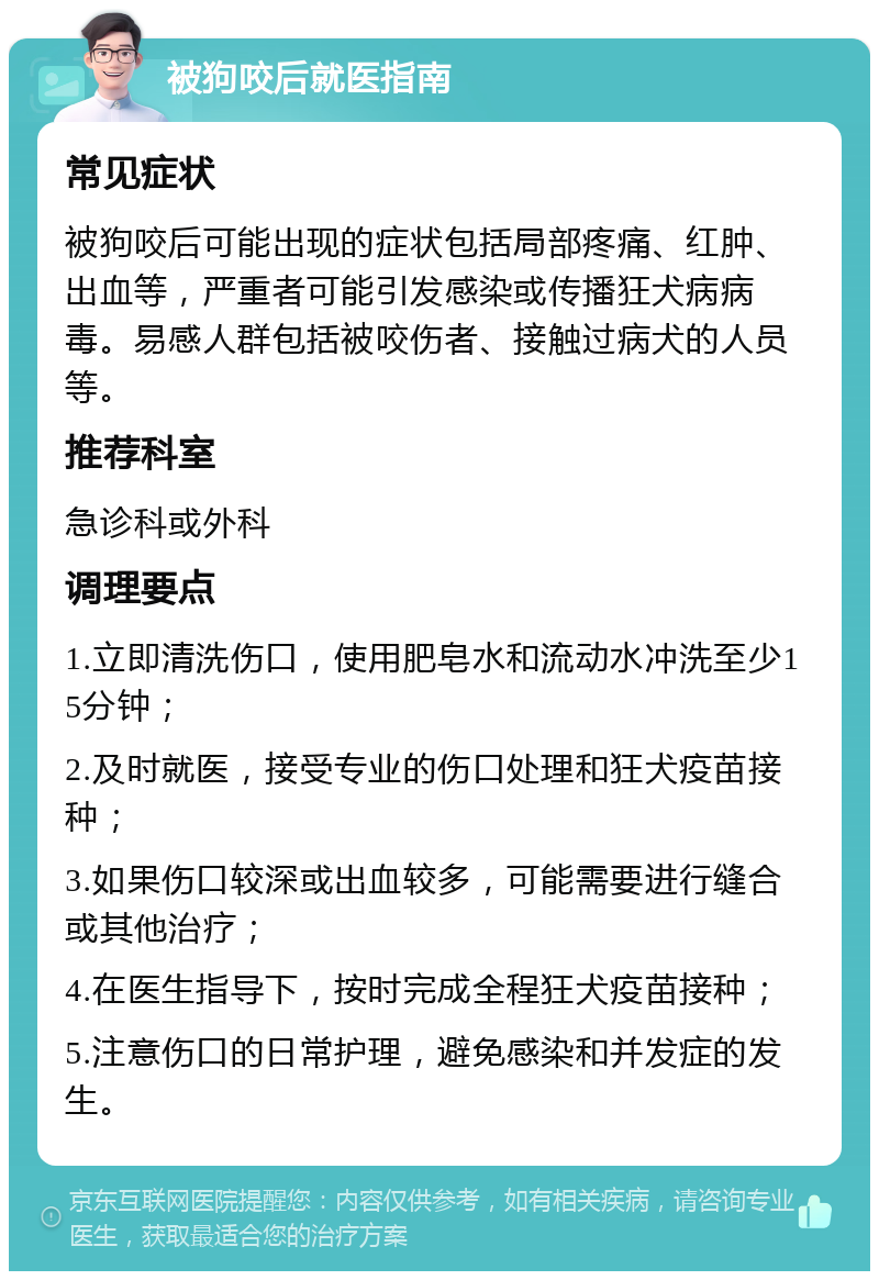 被狗咬后就医指南 常见症状 被狗咬后可能出现的症状包括局部疼痛、红肿、出血等，严重者可能引发感染或传播狂犬病病毒。易感人群包括被咬伤者、接触过病犬的人员等。 推荐科室 急诊科或外科 调理要点 1.立即清洗伤口，使用肥皂水和流动水冲洗至少15分钟； 2.及时就医，接受专业的伤口处理和狂犬疫苗接种； 3.如果伤口较深或出血较多，可能需要进行缝合或其他治疗； 4.在医生指导下，按时完成全程狂犬疫苗接种； 5.注意伤口的日常护理，避免感染和并发症的发生。