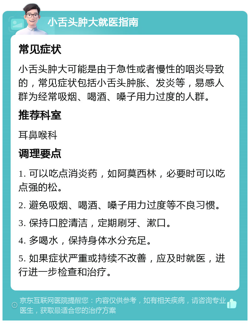 小舌头肿大就医指南 常见症状 小舌头肿大可能是由于急性或者慢性的咽炎导致的，常见症状包括小舌头肿胀、发炎等，易感人群为经常吸烟、喝酒、嗓子用力过度的人群。 推荐科室 耳鼻喉科 调理要点 1. 可以吃点消炎药，如阿莫西林，必要时可以吃点强的松。 2. 避免吸烟、喝酒、嗓子用力过度等不良习惯。 3. 保持口腔清洁，定期刷牙、漱口。 4. 多喝水，保持身体水分充足。 5. 如果症状严重或持续不改善，应及时就医，进行进一步检查和治疗。