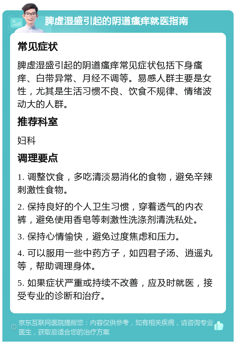 脾虚湿盛引起的阴道瘙痒就医指南 常见症状 脾虚湿盛引起的阴道瘙痒常见症状包括下身瘙痒、白带异常、月经不调等。易感人群主要是女性，尤其是生活习惯不良、饮食不规律、情绪波动大的人群。 推荐科室 妇科 调理要点 1. 调整饮食，多吃清淡易消化的食物，避免辛辣刺激性食物。 2. 保持良好的个人卫生习惯，穿着透气的内衣裤，避免使用香皂等刺激性洗涤剂清洗私处。 3. 保持心情愉快，避免过度焦虑和压力。 4. 可以服用一些中药方子，如四君子汤、逍遥丸等，帮助调理身体。 5. 如果症状严重或持续不改善，应及时就医，接受专业的诊断和治疗。