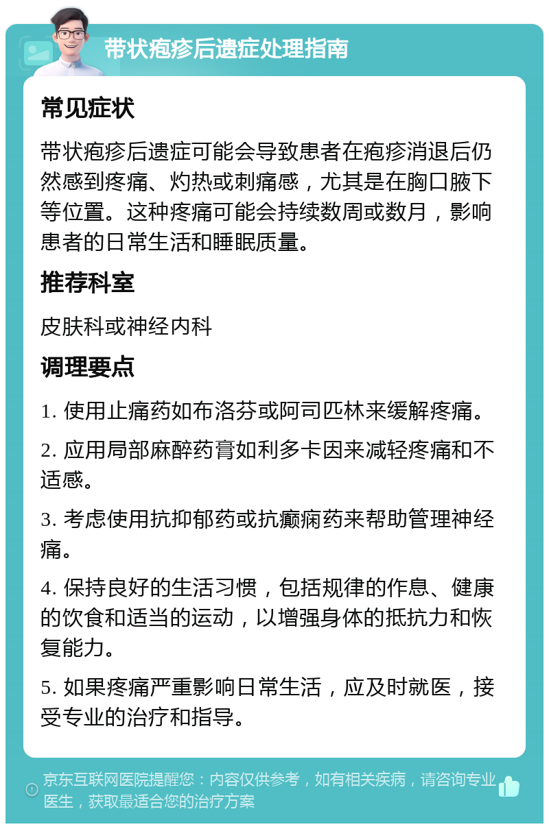 带状疱疹后遗症处理指南 常见症状 带状疱疹后遗症可能会导致患者在疱疹消退后仍然感到疼痛、灼热或刺痛感，尤其是在胸口腋下等位置。这种疼痛可能会持续数周或数月，影响患者的日常生活和睡眠质量。 推荐科室 皮肤科或神经内科 调理要点 1. 使用止痛药如布洛芬或阿司匹林来缓解疼痛。 2. 应用局部麻醉药膏如利多卡因来减轻疼痛和不适感。 3. 考虑使用抗抑郁药或抗癫痫药来帮助管理神经痛。 4. 保持良好的生活习惯，包括规律的作息、健康的饮食和适当的运动，以增强身体的抵抗力和恢复能力。 5. 如果疼痛严重影响日常生活，应及时就医，接受专业的治疗和指导。