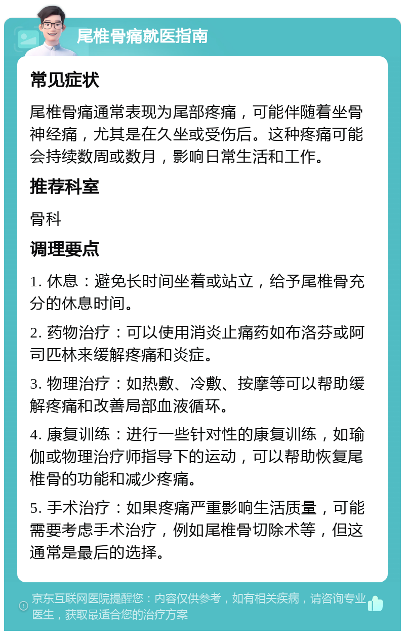 尾椎骨痛就医指南 常见症状 尾椎骨痛通常表现为尾部疼痛，可能伴随着坐骨神经痛，尤其是在久坐或受伤后。这种疼痛可能会持续数周或数月，影响日常生活和工作。 推荐科室 骨科 调理要点 1. 休息：避免长时间坐着或站立，给予尾椎骨充分的休息时间。 2. 药物治疗：可以使用消炎止痛药如布洛芬或阿司匹林来缓解疼痛和炎症。 3. 物理治疗：如热敷、冷敷、按摩等可以帮助缓解疼痛和改善局部血液循环。 4. 康复训练：进行一些针对性的康复训练，如瑜伽或物理治疗师指导下的运动，可以帮助恢复尾椎骨的功能和减少疼痛。 5. 手术治疗：如果疼痛严重影响生活质量，可能需要考虑手术治疗，例如尾椎骨切除术等，但这通常是最后的选择。