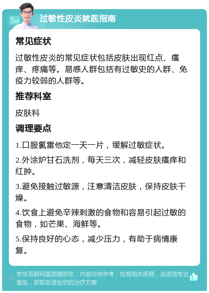 过敏性皮炎就医指南 常见症状 过敏性皮炎的常见症状包括皮肤出现红点、瘙痒、疼痛等。易感人群包括有过敏史的人群、免疫力较弱的人群等。 推荐科室 皮肤科 调理要点 1.口服氯雷他定一天一片，缓解过敏症状。 2.外涂炉甘石洗剂，每天三次，减轻皮肤瘙痒和红肿。 3.避免接触过敏源，注意清洁皮肤，保持皮肤干燥。 4.饮食上避免辛辣刺激的食物和容易引起过敏的食物，如芒果、海鲜等。 5.保持良好的心态，减少压力，有助于病情康复。